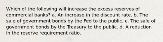 Which of the following will increase the excess reserves of commercial banks? a. An increase in the discount rate. b. The sale of government bonds by the Fed to the public. c. The sale of government bonds by the Treasury to the public. d. A reduction in the reserve requirement ratio.