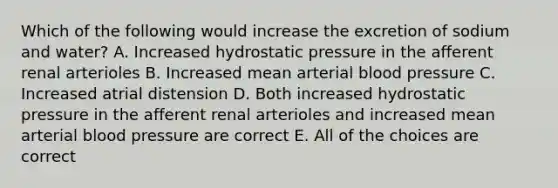 Which of the following would increase the excretion of sodium and water? A. Increased hydrostatic pressure in the afferent renal arterioles B. Increased mean arterial blood pressure C. Increased atrial distension D. Both increased hydrostatic pressure in the afferent renal arterioles and increased mean arterial blood pressure are correct E. All of the choices are correct