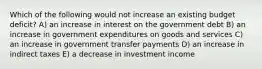 Which of the following would not increase an existing budget deficit? A) an increase in interest on the government debt B) an increase in government expenditures on goods and services C) an increase in government transfer payments D) an increase in indirect taxes E) a decrease in investment income