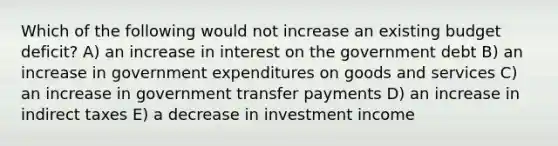 Which of the following would not increase an existing budget deficit? A) an increase in interest on the government debt B) an increase in government expenditures on goods and services C) an increase in government transfer payments D) an increase in indirect taxes E) a decrease in investment income