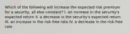 Which of the following will increase the expected risk premium for a security, all else constant? I. an increase in the security's expected return II. a decrease in the security's expected return III. an increase in the risk-free rate IV. a decrease in the risk-free rate