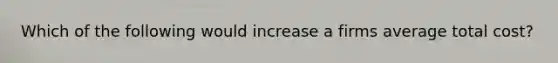 Which of the following would increase a firms average total cost?