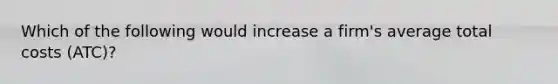 Which of the following would increase a firm's average total costs (ATC)?