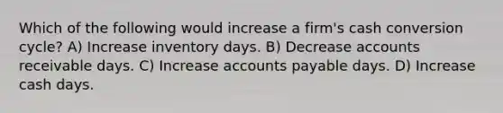 Which of the following would increase a firm's cash conversion cycle? A) Increase inventory days. B) Decrease accounts receivable days. C) Increase accounts payable days. D) Increase cash days.