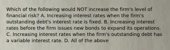 Which of the following would NOT increase the firm's level of financial risk? A. Increasing interest rates when the firm's outstanding debt's interest rate is fixed. B. Increasing interest rates before the firm issues new bonds to expand its operations. C. Increasing interest rates when the firm's outstanding debt has a variable interest rate. D. All of the above