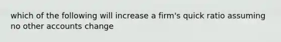 which of the following will increase a firm's quick ratio assuming no other accounts change