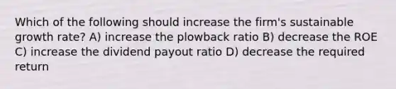 Which of the following should increase the firm's sustainable growth rate? A) increase the plowback ratio B) decrease the ROE C) increase the dividend payout ratio D) decrease the required return