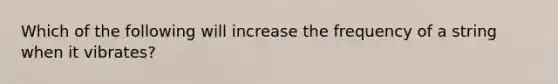 Which of the following will increase the frequency of a string when it vibrates?