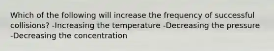 Which of the following will increase the frequency of successful collisions? -Increasing the temperature -Decreasing the pressure -Decreasing the concentration