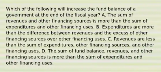 Which of the following will increase the fund balance of a government at the end of the fiscal year? A. The sum of revenues and other financing sources is more than the sum of expenditures and other financing uses. B. Expenditures are more than the difference between revenues and the excess of other financing sources over other financing uses. C. Revenues are less than the sum of expenditures, other financing sources, and other financing uses. D. The sum of fund balance, revenues, and other financing sources is more than the sum of expenditures and other financing uses.