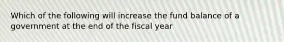 Which of the following will increase the fund balance of a government at the end of the fiscal year