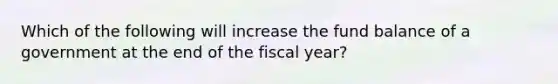 Which of the following will increase the fund balance of a government at the end of the fiscal year?