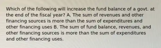 Which of the following will increase the fund balance of a govt. at the end of the fiscal year? A. The sum of revenues and other financing sources is more than the sum of expenditures and other financing uses B. The sum of fund balance, revenues, and other financing sources is more than the sum of expenditures and other financing uses.