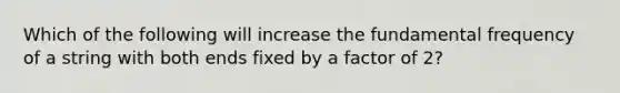 Which of the following will increase the fundamental frequency of a string with both ends fixed by a factor of 2?