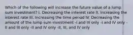 Which of the following will increase the future value of a lump sum investment? I. Decreasing the interest rate II. Increasing the interest rate III. Increasing the time period IV. Decreasing the amount of the lump sum investment -I and III only -I and IV only -II and III only -II and IV only -II, III, and IV only