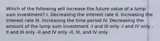 Which of the following will increase the future value of a lump sum investment? I. Decreasing the interest rate II. Increasing the interest rate III. Increasing the time period IV. Decreasing the amount of the lump sum investment -I and III only -I and IV only -II and III only -II and IV only -II, III, and IV only