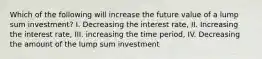 Which of the following will increase the future value of a lump sum investment? I. Decreasing the interest rate, II. Increasing the interest rate, III. increasing the time period, IV. Decreasing the amount of the lump sum investment