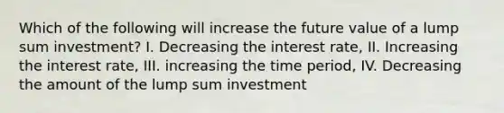 Which of the following will increase the future value of a lump sum investment? I. Decreasing the interest rate, II. Increasing the interest rate, III. increasing the time period, IV. Decreasing the amount of the lump sum investment