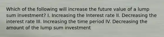 Which of the following will increase the future value of a lump sum investment? I. Increasing the Interest rate II. Decreasing the interest rate III. Increasing the time period IV. Decreasing the amount of the lump sum investment