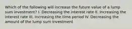 Which of the following will increase the future value of a lump sum investment? I. Decreasing the interest rate II. Increasing the interest rate III. Increasing the time period IV. Decreasing the amount of the lump sum investment