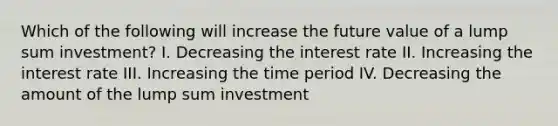 Which of the following will increase the future value of a lump sum investment? I. Decreasing the interest rate II. Increasing the interest rate III. Increasing the time period IV. Decreasing the amount of the lump sum investment