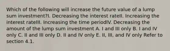 Which of the following will increase the future value of a lump sum investment?I. Decreasing the interest rateII. Increasing the interest rateIII. Increasing the time periodIV. Decreasing the amount of the lump sum investment A. I and III only B. I and IV only C. II and III only D. II and IV only E. II, III, and IV only Refer to section 4.1.