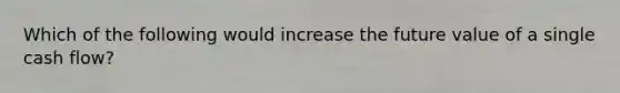 Which of the following would increase the future value of a single cash flow?