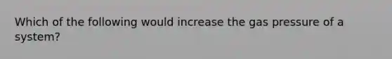 Which of the following would increase the gas pressure of a system?