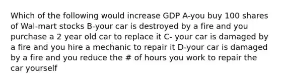 Which of the following would increase GDP A-you buy 100 shares of Wal-mart stocks B-your car is destroyed by a fire and you purchase a 2 year old car to replace it C- your car is damaged by a fire and you hire a mechanic to repair it D-your car is damaged by a fire and you reduce the # of hours you work to repair the car yourself