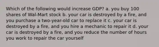 Which of the following would increase GDP? a. you buy 100 shares of Wal-Mart stock b. your car is destroyed by a fire, and you purchase a two-year-old car to replace it c. your car is destroyed by a fire, and you hire a mechanic to repair it d. your car is destroyed by a fire, and you reduce the number of hours you work to repair the car yourself