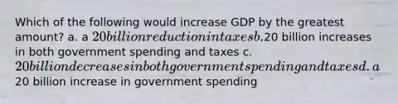 Which of the following would increase GDP by the greatest amount? a. a 20 billion reduction in taxes b.20 billion increases in both government spending and taxes c. 20 billion decreases in both government spending and taxes d. a20 billion increase in government spending