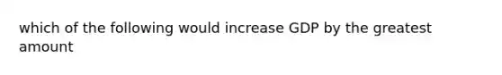 which of the following would increase GDP by the greatest amount