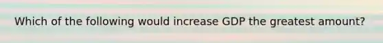 Which of the following would increase GDP the greatest amount?