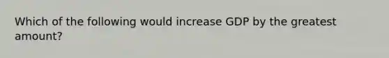 Which of the following would increase GDP by the greatest amount?