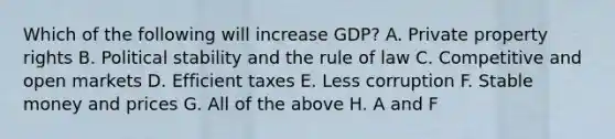 Which of the following will increase GDP? A. Private property rights B. Political stability and the rule of law C. Competitive and open markets D. Efficient taxes E. Less corruption F. Stable money and prices G. All of the above H. A and F