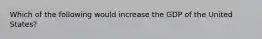 Which of the following would increase the GDP of the United States?