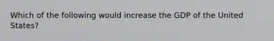 Which of the following would increase the GDP of the United States?