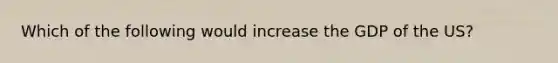 Which of the following would increase the GDP of the US?