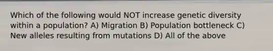 Which of the following would NOT increase genetic diversity within a population? A) Migration B) Population bottleneck C) New alleles resulting from mutations D) All of the above