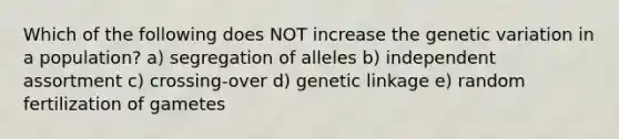 Which of the following does NOT increase the genetic variation in a population? a) segregation of alleles b) independent assortment c) crossing-over d) genetic linkage e) random fertilization of gametes