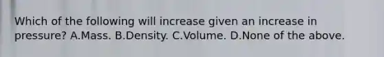 Which of the following will increase given an increase in pressure? A.Mass. B.Density. C.Volume. D.None of the above.