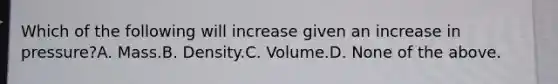 Which of the following will increase given an increase in pressure?A. Mass.B. Density.C. Volume.D. None of the above.