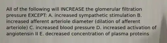 All of the following will INCREASE the glomerular filtration pressure EXCEPT: A. increased sympathetic stimulation B. increased afferent arteriole diameter (dilation of afferent arteriole) C. increased blood pressure D. increased activation of angiotensin II E. decreased concentration of plasma proteins