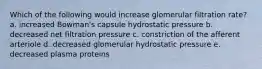 Which of the following would increase glomerular filtration rate? a. increased Bowman's capsule hydrostatic pressure b. decreased net filtration pressure c. constriction of the afferent arteriole d. decreased glomerular hydrostatic pressure e. decreased plasma proteins