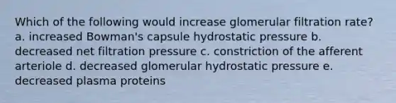 Which of the following would increase glomerular filtration rate? a. increased Bowman's capsule hydrostatic pressure b. decreased net filtration pressure c. constriction of the afferent arteriole d. decreased glomerular hydrostatic pressure e. decreased plasma proteins