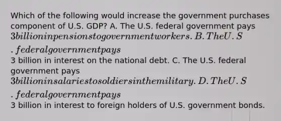 Which of the following would increase the government purchases component of U.S. GDP? A. The U.S. federal government pays 3 billion in pensions to government workers. B. The U.S. federal government pays3 billion in interest on the national debt. C. The U.S. federal government pays 3 billion in salaries to soldiers in the military. D. The U.S. federal government pays3 billion in interest to foreign holders of U.S. government bonds.