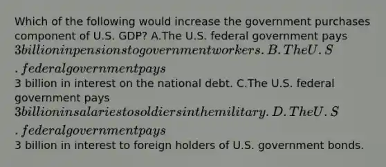 Which of the following would increase the government purchases component of U.S. GDP? A.The U.S. federal government pays 3 billion in pensions to government workers. B.The U.S. federal government pays3 billion in interest on the national debt. C.The U.S. federal government pays 3 billion in salaries to soldiers in the military. D.The U.S. federal government pays3 billion in interest to foreign holders of U.S. government bonds.