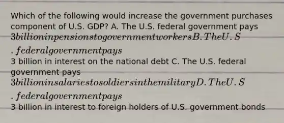 Which of the following would increase the government purchases component of U.S. GDP? A. The U.S. federal government pays 3 billion in pensions to government workers B. The U.S. federal government pays3 billion in interest on the national debt C. The U.S. federal government pays 3 billion in salaries to soldiers in the military D. The U.S. federal government pays3 billion in interest to foreign holders of U.S. government bonds