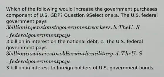 Which of the following would increase the government purchases component of U.S. GDP? Question 9Select one:a. The U.S. federal government pays 3 billion in pensions to government workers. b. The U.S. federal government pays3 billion in interest on the national debt. c. The U.S. federal government pays 3 billion in salaries to soldiers in the military. d. The U.S. federal government pays3 billion in interest to foreign holders of U.S. government bonds.