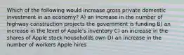 Which of the following would increase gross private domestic investment in an economy? A) an increase in the number of highway construction projects the government is funding B) an increase in the level of Apple's inventory C) an increase in the shares of Apple stock households own D) an increase in the number of workers Apple hires